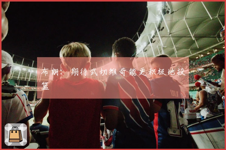 布朗：期待武切维奇能更积极地投篮