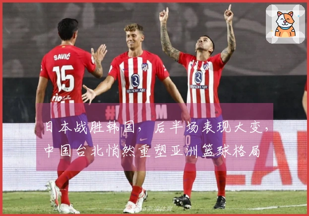 日本战胜韩国，后半场表现大变，中国台北悄然重塑亚洲篮球格局
