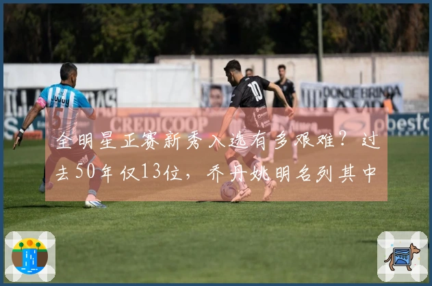 全明星正赛新秀入选有多艰难？过去50年仅13位，乔丹姚明名列其中，现役球员无一入选