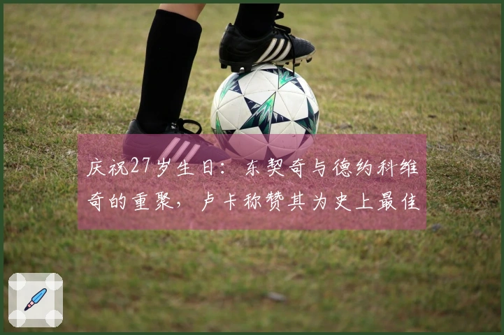 庆祝27岁生日：东契奇与德约科维奇的重聚，卢卡称赞其为史上最佳