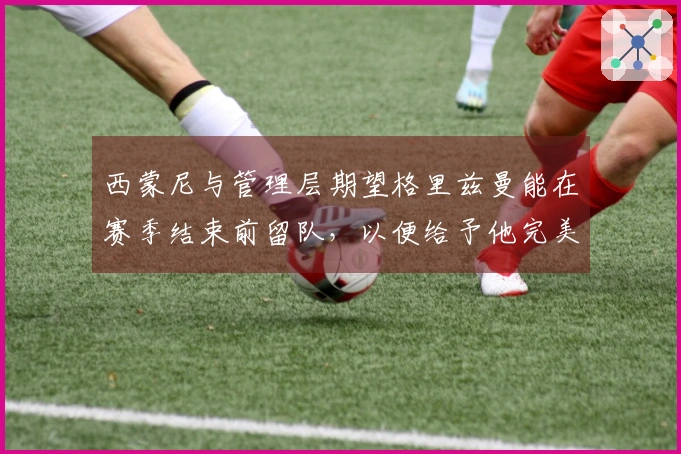 西蒙尼与管理层期望格里兹曼能在赛季结束前留队，以便给予他完美的告别时刻