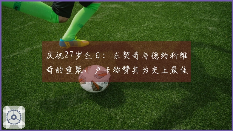 庆祝27岁生日：东契奇与德约科维奇的重聚，卢卡称赞其为史上最佳