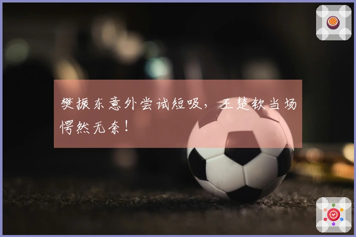 樊振东意外尝试短吸，王楚钦当场愕然无奈！