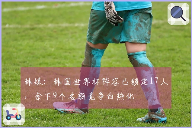 韩媒：韩国世界杯阵容已锁定17人，余下9个名额竞争白热化
