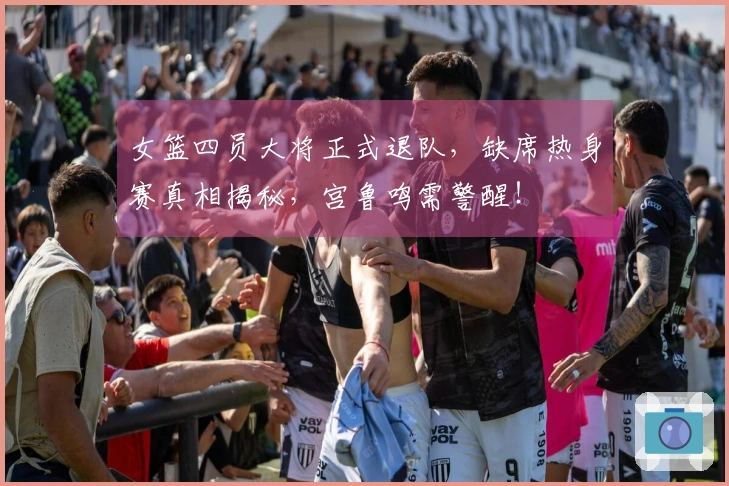 女篮四员大将正式退队，缺席热身赛真相揭秘，宫鲁鸣需警醒！