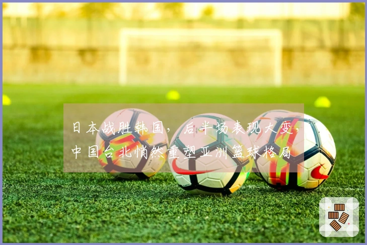 日本战胜韩国，后半场表现大变，中国台北悄然重塑亚洲篮球格局