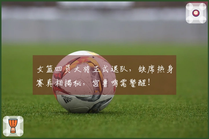 女篮四员大将正式退队，缺席热身赛真相揭秘，宫鲁鸣需警醒！