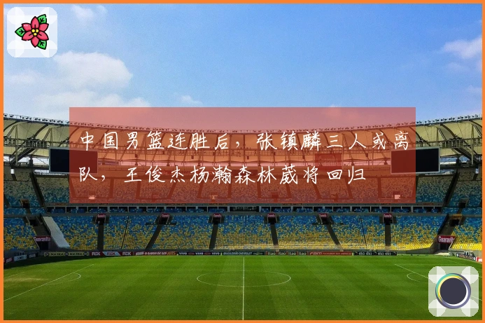 中国男篮连胜后，张镇麟三人或离队，王俊杰杨瀚森林葳将回归