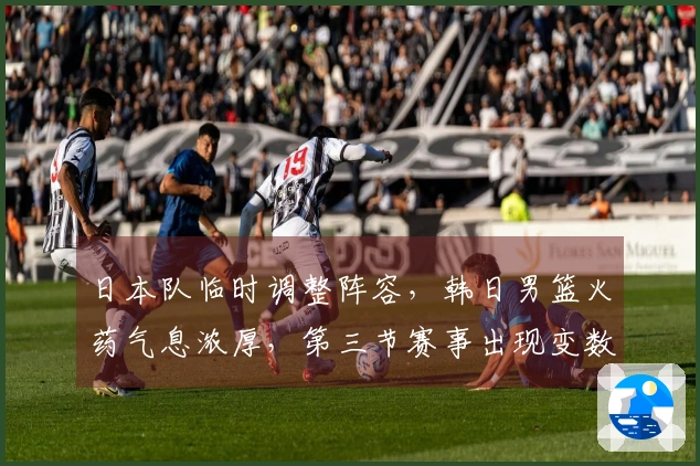 日本队临时调整阵容,韩日男篮火药气息浓厚,第三节赛事出现变数