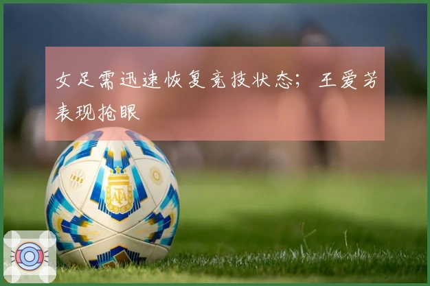 女足需迅速恢复竞技状态；王爱芳表现抢眼