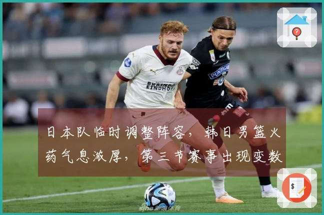 日本队临时调整阵容，韩日男篮火药气息浓厚，第三节赛事出现变数