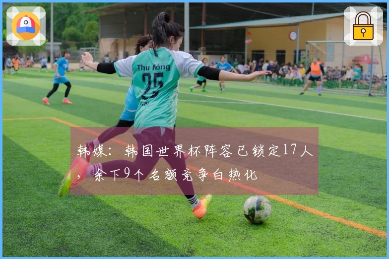 韩媒：韩国世界杯阵容已锁定17人，余下9个名额竞争白热化