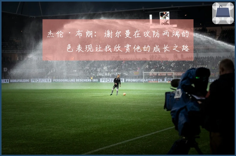 杰伦·布朗：谢尔曼在攻防两端的出色表现让我欣赏他的成长之路