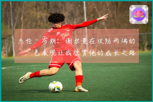 杰伦·布朗:谢尔曼在攻防两端的出色表现让我欣赏他的成长之路