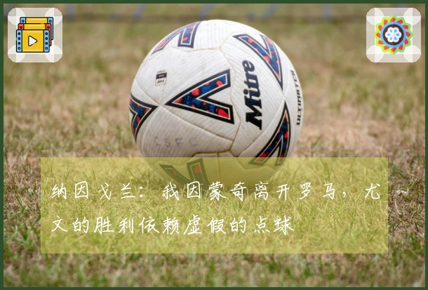 纳因戈兰：我因蒙奇离开罗马，尤文的胜利依赖虚假的点球